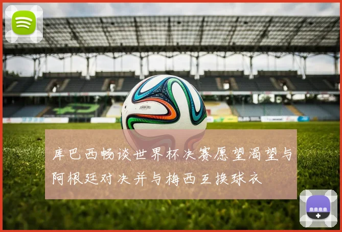 库巴西畅谈世界杯决赛愿望渴望与阿根廷对决并与梅西互换球衣
