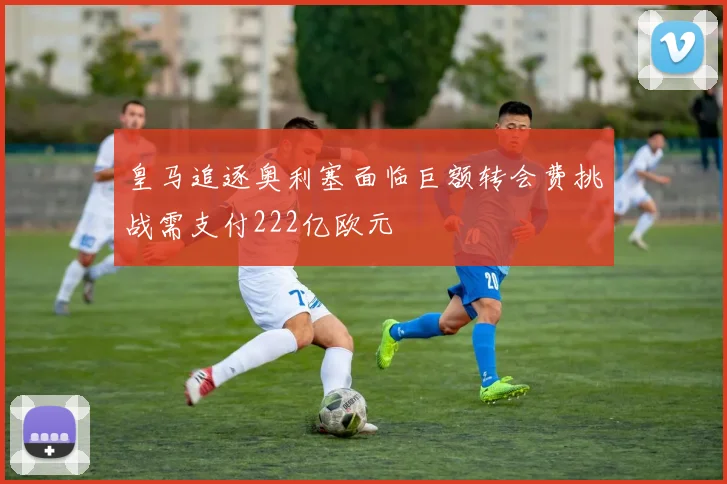 皇马追逐奥利塞面临巨额转会费挑战需支付222亿欧元
