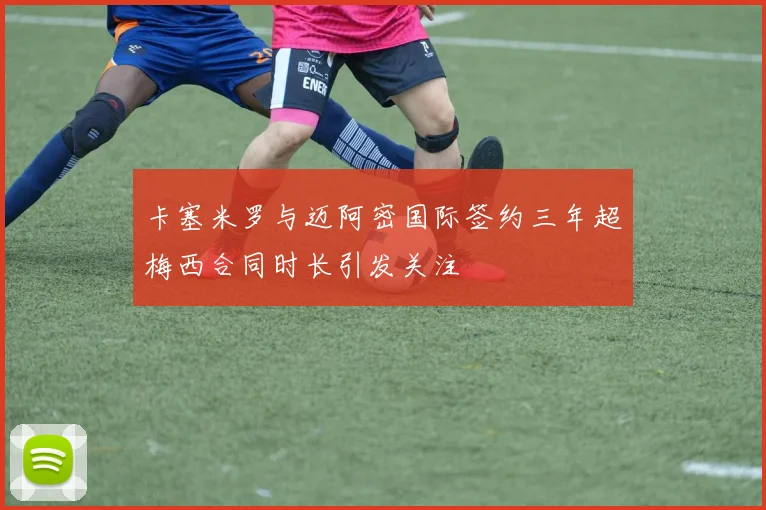 卡塞米罗与迈阿密国际签约三年超梅西合同时长引发关注