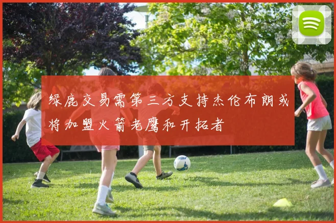 绿鹿交易需第三方支持杰伦布朗或将加盟火箭老鹰和开拓者