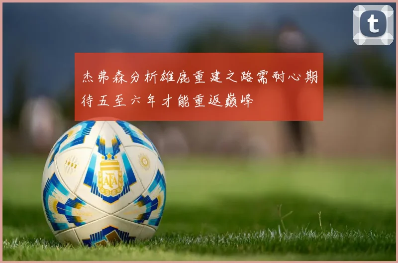 杰弗森分析雄鹿重建之路需耐心期待五至六年才能重返巅峰
