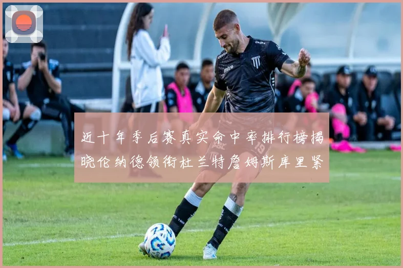 近十年季后赛真实命中率排行榜揭晓伦纳德领衔杜兰特詹姆斯库里紧随其后