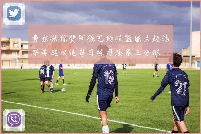 费尔顿称赞阿德巴约投篮能力超越字母建议他每日练习底角三分球