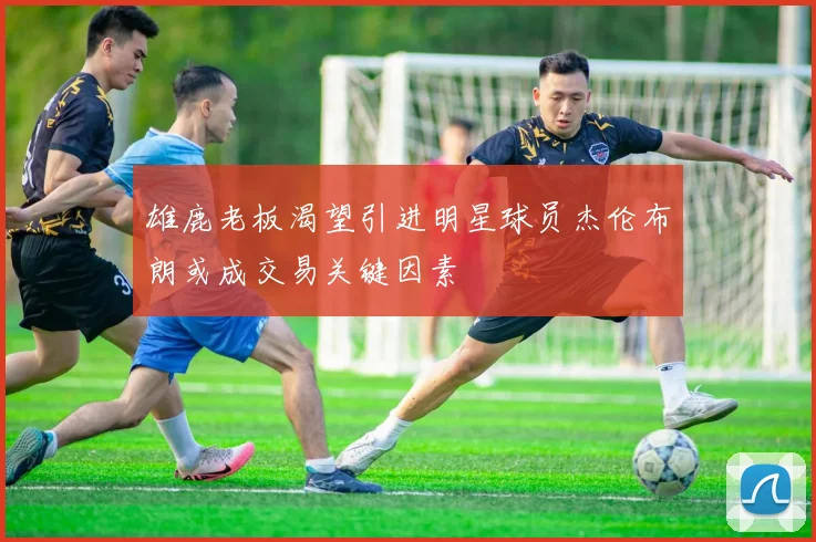 雄鹿老板渴望引进明星球员杰伦布朗或成交易关键因素