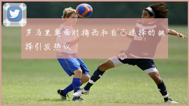 罗马里奥面对梅西和自己选择的抉择引发热议