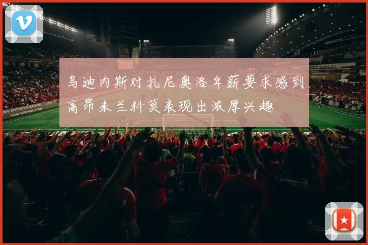 乌迪内斯对扎尼奥洛年薪要求感到高昂米兰科莫表现出浓厚兴趣