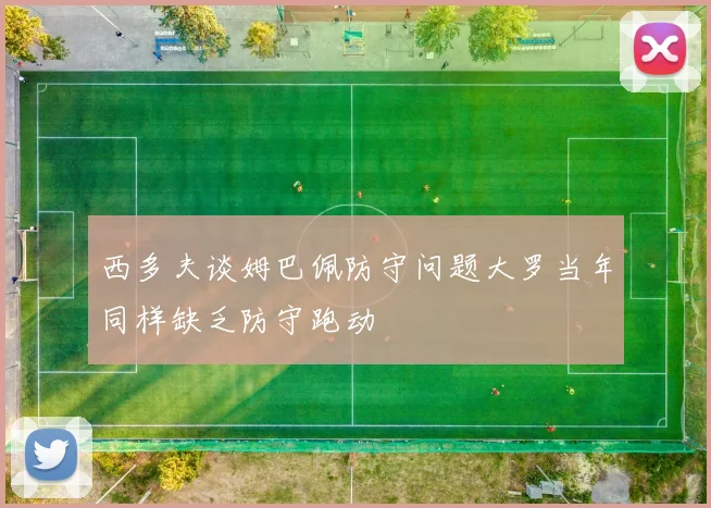 西多夫谈姆巴佩防守问题大罗当年同样缺乏防守跑动