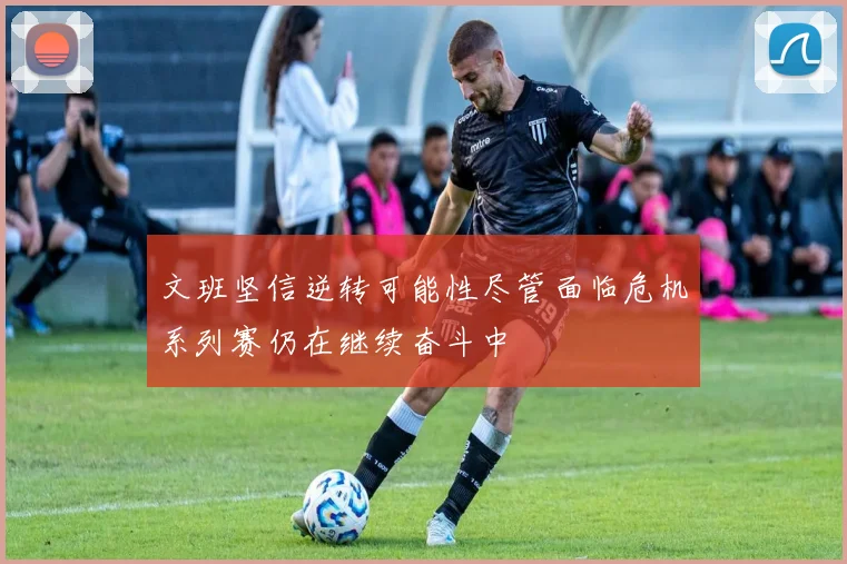 文班坚信逆转可能性尽管面临危机系列赛仍在继续奋斗中