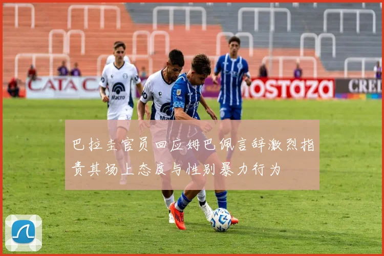 巴拉圭官员回应姆巴佩言辞激烈指责其场上态度与性别暴力行为