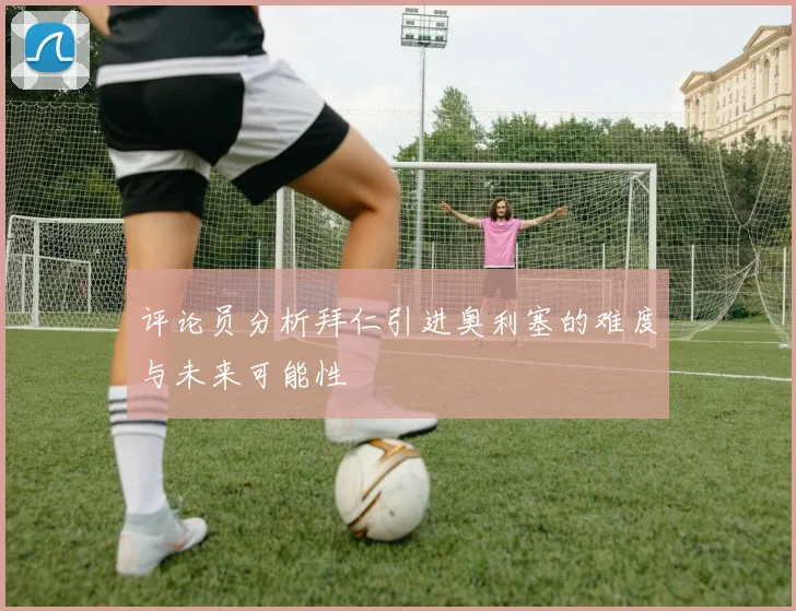 评论员分析拜仁引进奥利塞的难度与未来可能性
