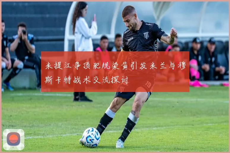 米提江争顶犯规染黄引发米兰与穆斯卡特战术交流探讨