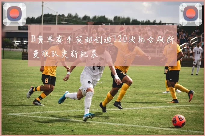 B费单赛季英超创造120次机会刷新曼联队史新纪录