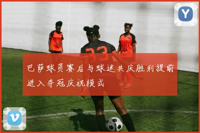 巴萨球员赛后与球迷共庆胜利提前进入夺冠庆祝模式