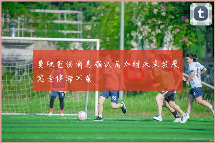 曼联重伤消息确认乌加特未来发展完全停滞不前