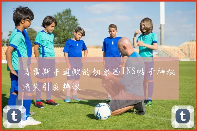 马雷斯卡道歉的切尔西INS帖子神秘消失引发热议