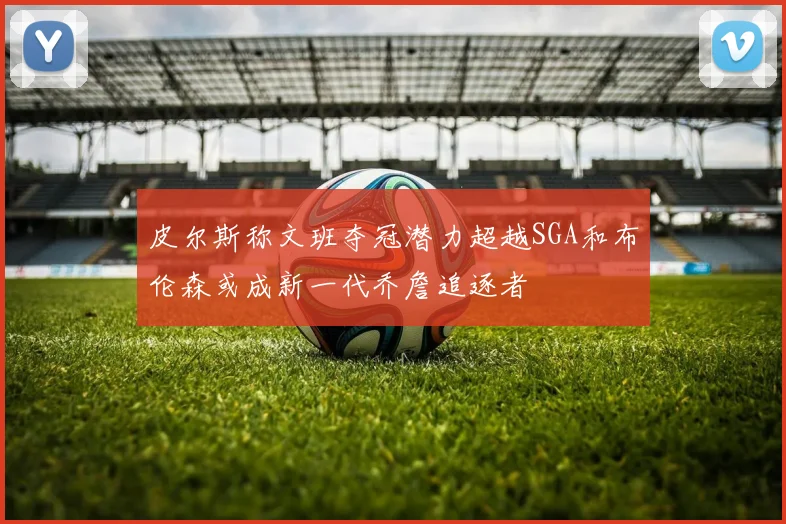 皮尔斯称文班夺冠潜力超越SGA和布伦森或成新一代乔詹追逐者