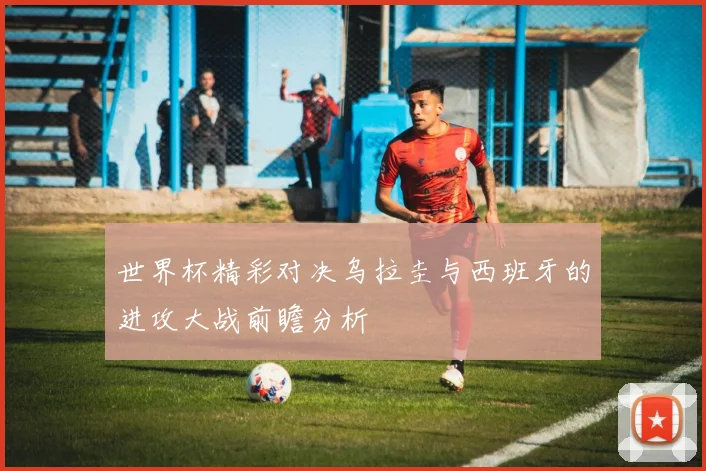 世界杯精彩对决乌拉圭与西班牙的进攻大战前瞻分析