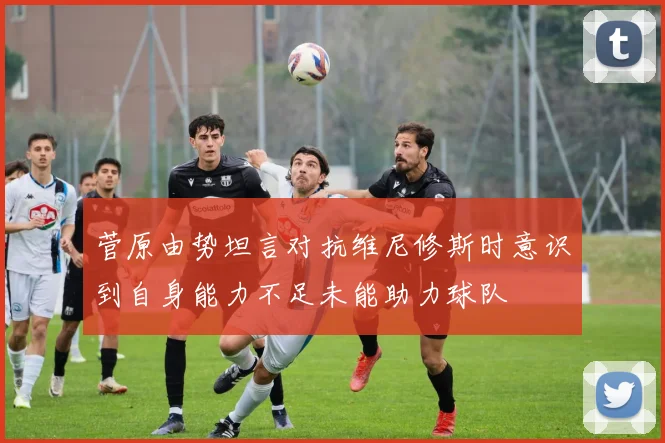 菅原由势坦言对抗维尼修斯时意识到自身能力不足未能助力球队