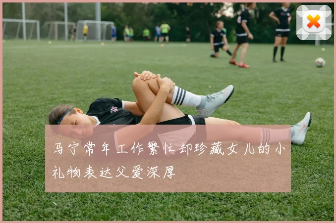马宁常年工作繁忙却珍藏女儿的小礼物表达父爱深厚