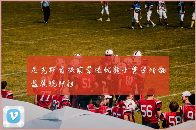 尼克斯晋级前景堪忧骑士曾逆转翻盘展现韧性