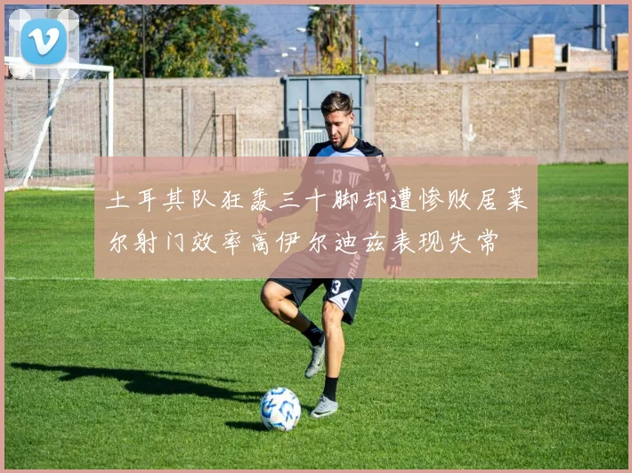 土耳其队狂轰三十脚却遭惨败居莱尔射门效率高伊尔迪兹表现失常