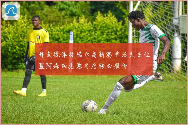 丹麦媒体称诺尔高新赛季或失去位置阿森纳愿意考虑转会报价