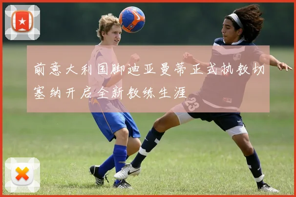 前意大利国脚迪亚曼蒂正式执教切塞纳开启全新教练生涯