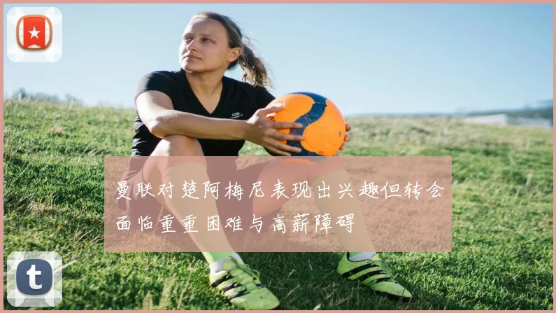 曼联对楚阿梅尼表现出兴趣但转会面临重重困难与高薪障碍